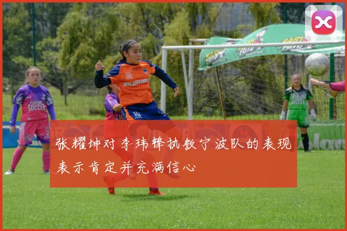张耀坤对李玮锋执教宁波队的表现表示肯定并充满信心