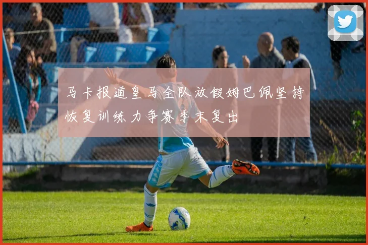 马卡报道皇马全队放假姆巴佩坚持恢复训练力争赛季末复出
