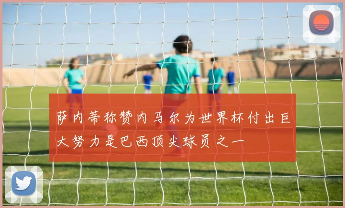 萨内蒂称赞内马尔为世界杯付出巨大努力是巴西顶尖球员之一