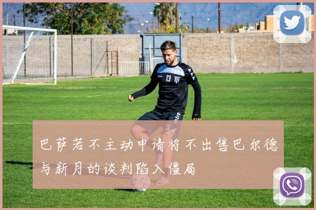 巴萨若不主动申请将不出售巴尔德与新月的谈判陷入僵局