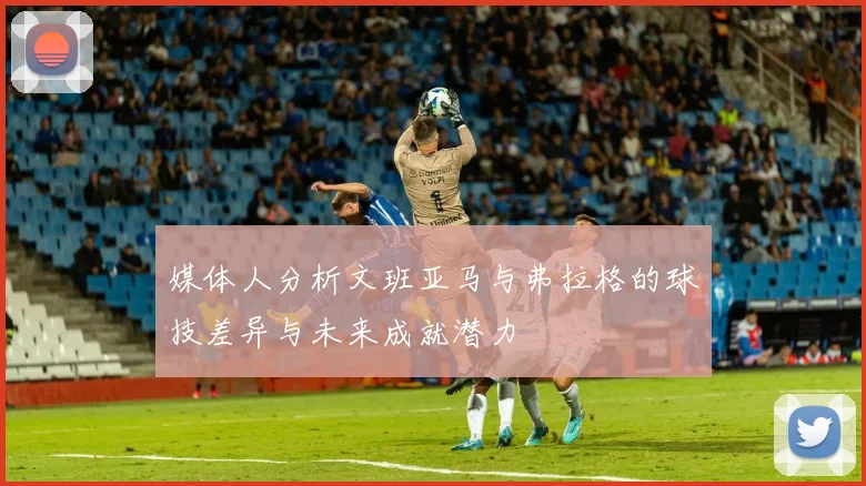 媒体人分析文班亚马与弗拉格的球技差异与未来成就潜力