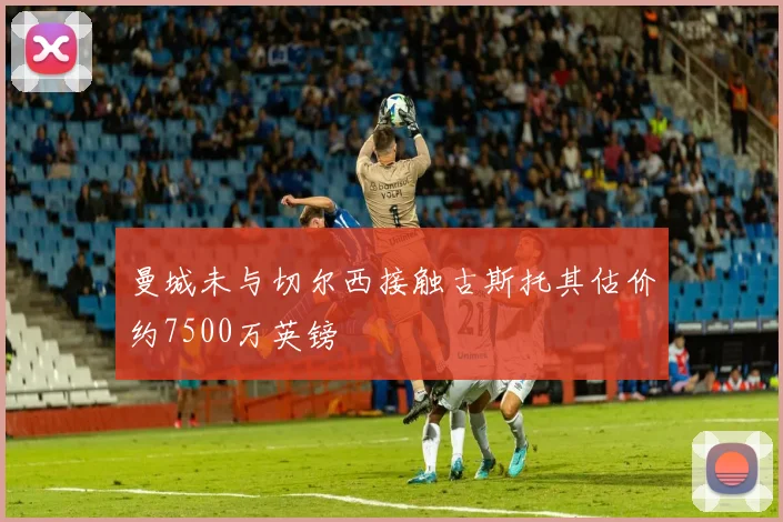 曼城未与切尔西接触古斯托其估价约7500万英镑