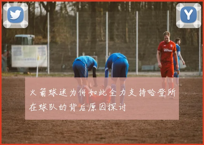 火箭球迷为何如此全力支持哈登所在球队的背后原因探讨