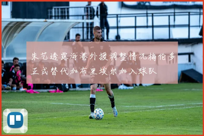 朱艺透露海港外援调整情况梅伦多正式替代加布里埃尔加入球队