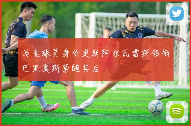 马竞球员身价更新阿尔瓦雷斯领衔巴里奥斯紧随其后