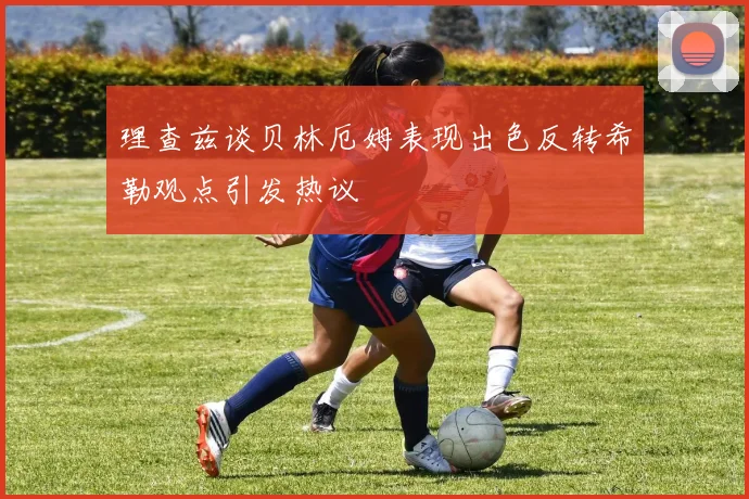 理查兹谈贝林厄姆表现出色反转希勒观点引发热议
