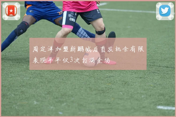 周定洋加盟新鹏城后首发机会有限表现平平仅3次打满全场