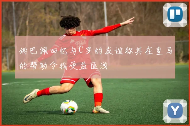 姆巴佩回忆与C罗的友谊称其在皇马的帮助令我受益匪浅