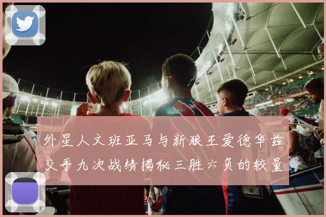 外星人文班亚马与新狼王爱德华兹交手九次战绩揭秘三胜六负的较量分析
