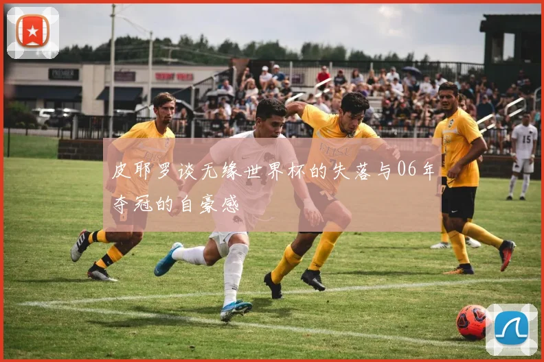皮耶罗谈无缘世界杯的失落与06年夺冠的自豪感